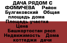 ДАЧА РЯДОМ С ФОМИЧЕВА. › Район ­ Булгаковский › Общая площадь дома ­ 62 › Площадь участка ­ 8 › Цена ­ 675 000 - Башкортостан респ. Недвижимость » Дома, коттеджи, дачи продажа   . Башкортостан респ.